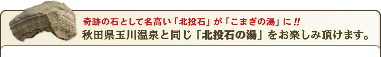 奇跡の石として名高い「北投石」がこまぎの湯に。「こまぎの湯」で秋田県玉川温泉と同じ北投石の湯をお楽しみ頂けます。 奇跡の石として名高い「北投石」がこまぎの湯に。「こまぎの湯」で秋田県玉川温泉と同じ北投石の湯をお楽しみ頂けます。